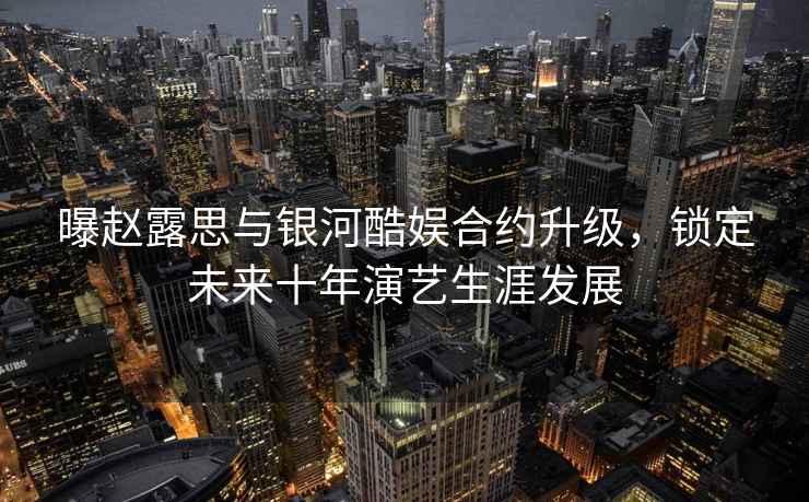 曝趙露思與銀河酷娛合約升級，鎖定未來(lái)十年演藝生涯發(fā)展