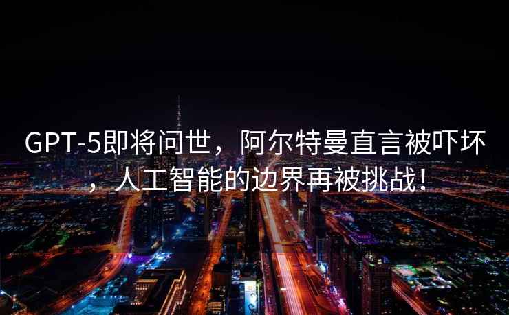 GPT-5即將問(wèn)世，阿爾特曼直言被嚇壞，人工智能的邊界再被挑戰！