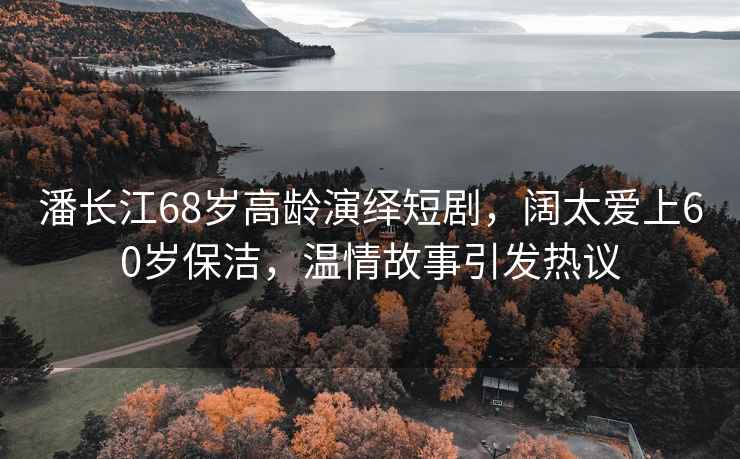 潘長(cháng)江68歲高齡演繹短劇，闊太愛(ài)上60歲保潔，溫情故事引發(fā)熱議