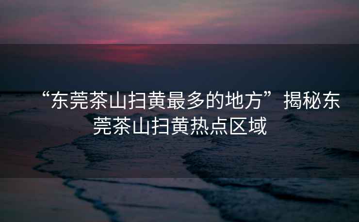 “東莞茶山掃黃最多的地方”揭秘東莞茶山掃黃熱點(diǎn)區域
