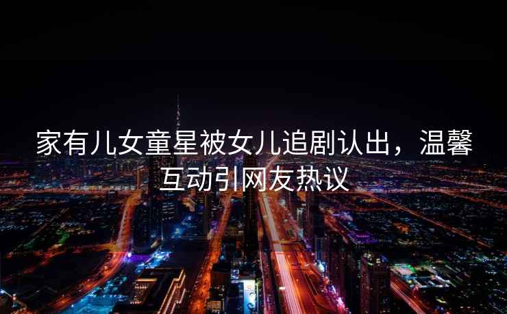 家有兒女童星被女兒追劇認出，溫馨互動(dòng)引網(wǎng)友熱議