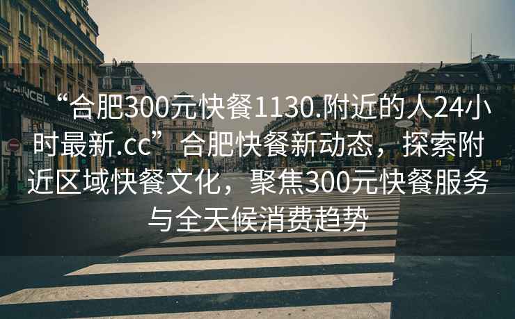 “合肥300元快餐1130.附近的人24小時(shí)最新.cc”合肥快餐新動(dòng)態(tài)，探索附近區域快餐文化，聚焦300元快餐服務(wù)與全天候消費趨勢