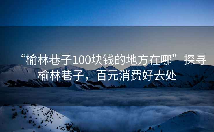“榆林巷子100塊錢(qián)的地方在哪”探尋榆林巷子，百元消費好去處