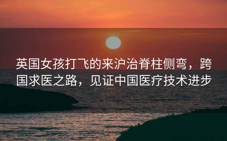 英國女孩打飛的來(lái)滬治脊柱側彎，跨國求醫之路，見(jiàn)證中國醫療技術(shù)進(jìn)步