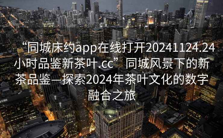 “同城床約app在線(xiàn)打開(kāi)20241124.24小時(shí)品鑒新茶葉.cc”同城風(fēng)景下的新茶品鑒—探索2024年茶葉文化的數字融合之旅