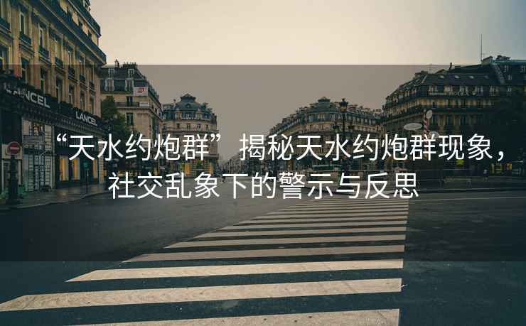 “天水約炮群”揭秘天水約炮群現象，社交亂象下的警示與反思