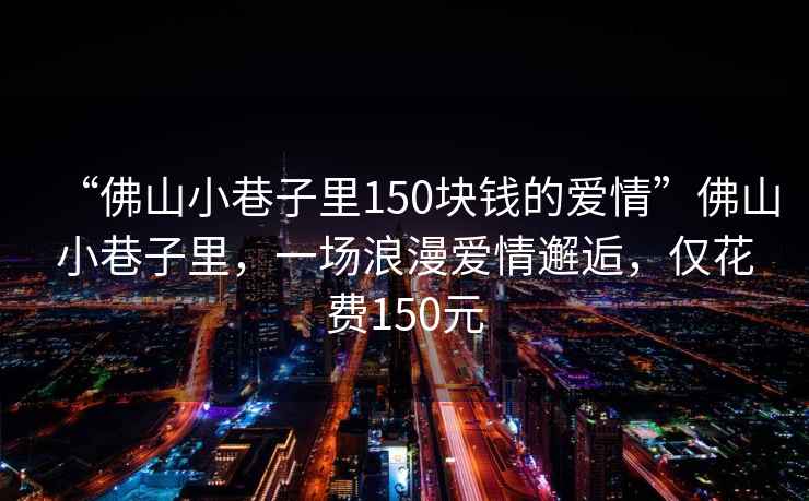 “佛山小巷子里150塊錢(qián)的愛(ài)情”佛山小巷子里，一場(chǎng)浪漫愛(ài)情邂逅，僅花費150元