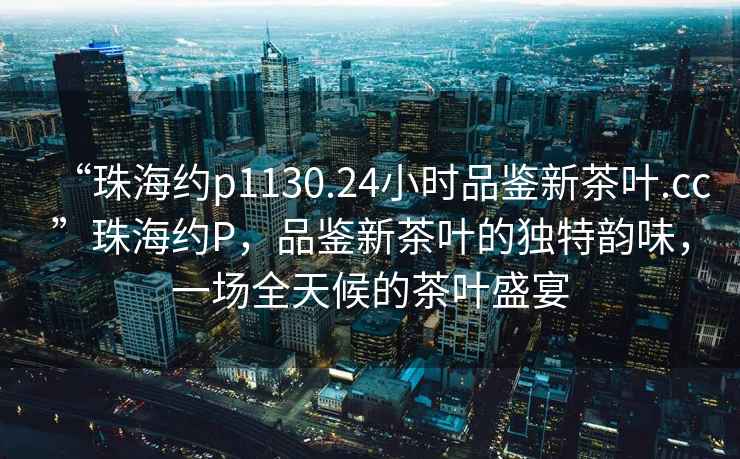 “珠海約p1130.24小時(shí)品鑒新茶葉.cc”珠海約P，品鑒新茶葉的獨特韻味，一場(chǎng)全天候的茶葉盛宴