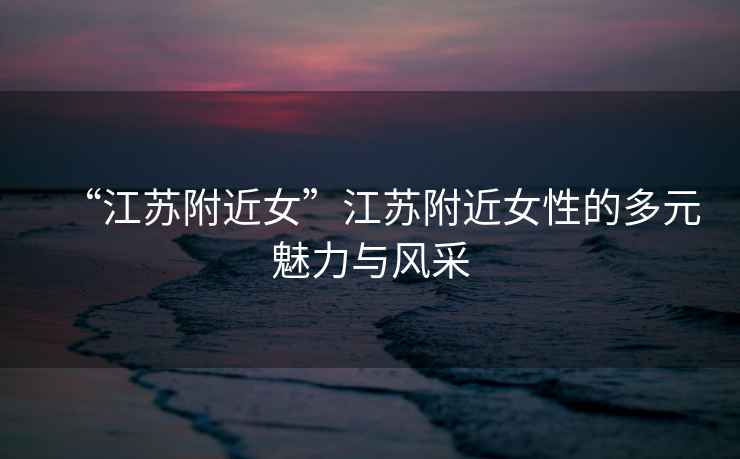 “江蘇附近女”江蘇附近女性的多元魅力與風(fēng)采