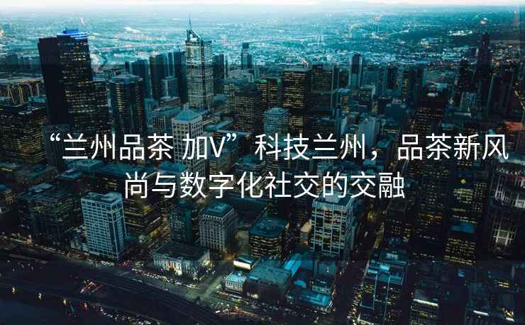 “蘭州品茶 加V”科技蘭州，品茶新風(fēng)尚與數字化社交的交融