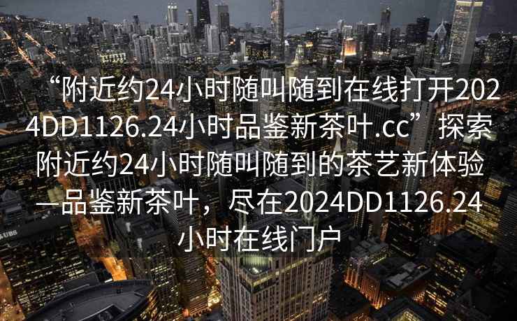 “附近約24小時(shí)隨叫隨到在線(xiàn)打開(kāi)2024DD1126.24小時(shí)品鑒新茶葉.cc”探索附近約24小時(shí)隨叫隨到的茶藝新體驗—品鑒新茶葉，盡在2024DD1126.24小時(shí)在線(xiàn)門(mén)戶(hù)
