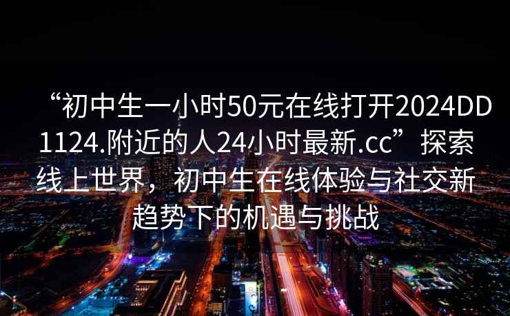 “初中生一小時(shí)50元在線(xiàn)打開(kāi)2024DD1124.附近的人24小時(shí)最新.cc”探索線(xiàn)上世界，初中生在線(xiàn)體驗與社交新趨勢下的機遇與挑戰