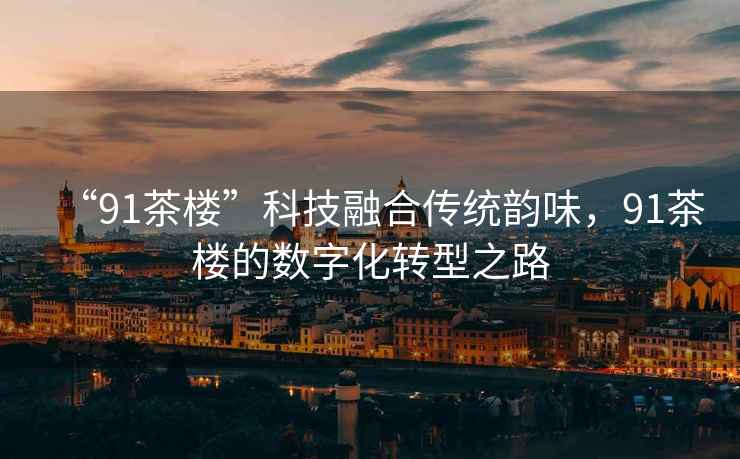“91茶樓”科技融合傳統韻味，91茶樓的數字化轉型之路