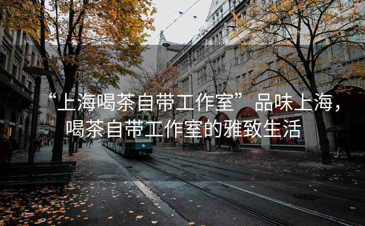 “上海喝茶自帶工作室”品味上海，喝茶自帶工作室的雅致生活