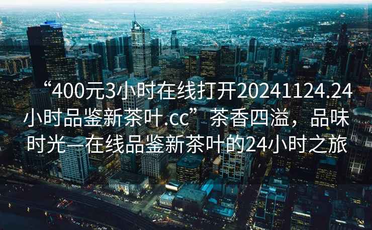 “400元3小時(shí)在線(xiàn)打開(kāi)20241124.24小時(shí)品鑒新茶葉.cc”茶香四溢，品味時(shí)光—在線(xiàn)品鑒新茶葉的24小時(shí)之旅