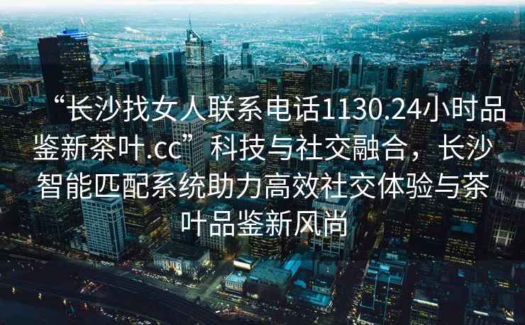 “長(cháng)沙找女人聯(lián)系電話(huà)1130.24小時(shí)品鑒新茶葉.cc”科技與社交融合，長(cháng)沙智能匹配系統助力高效社交體驗與茶葉品鑒新風(fēng)尚
