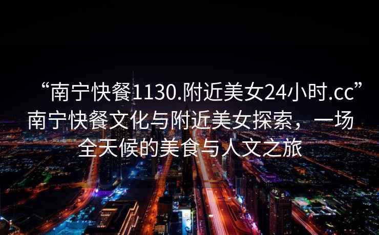 “南寧快餐1130.附近美女24小時(shí).cc”南寧快餐文化與附近美女探索，一場(chǎng)全天候的美食與人文之旅