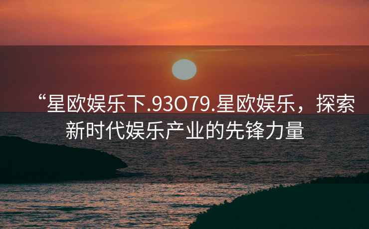 “星歐娛樂(lè )下.93O79.星歐娛樂(lè )，探索新時(shí)代娛樂(lè )產(chǎn)業(yè)的先鋒力量