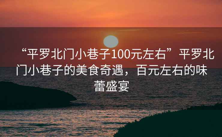 “平羅北門(mén)小巷子100元左右”平羅北門(mén)小巷子的美食奇遇，百元左右的味蕾盛宴