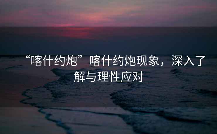 “喀什約炮”喀什約炮現象，深入了解與理性應對