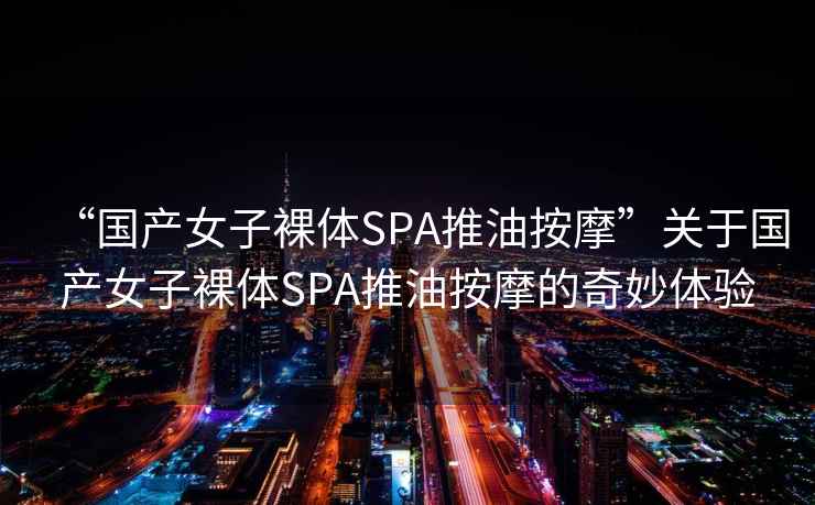 “國產(chǎn)女子裸體SPA推油按摩”關(guān)于國產(chǎn)女子裸體SPA推油按摩的奇妙體驗