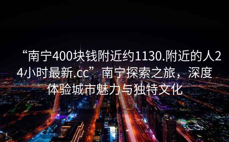 “南寧400塊錢(qián)附近約1130.附近的人24小時(shí)最新.cc”南寧探索之旅，深度體驗城市魅力與獨特文化