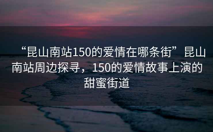 “昆山南站150的愛(ài)情在哪條街”昆山南站周邊探尋，150的愛(ài)情故事上演的甜蜜街道