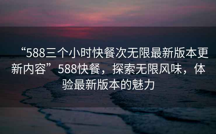 “588三個(gè)小時(shí)快餐次無(wú)限最新版本更新內容”588快餐，探索無(wú)限風(fēng)味，體驗最新版本的魅力