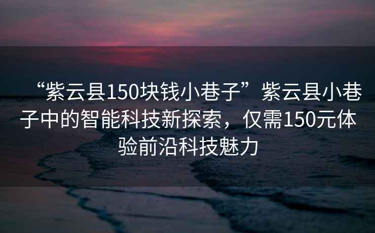 “紫云縣150塊錢(qián)小巷子”紫云縣小巷子中的智能科技新探索，僅需150元體驗前沿科技魅力