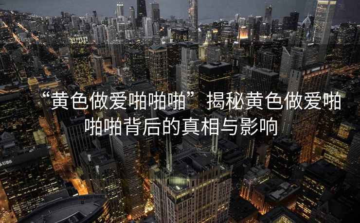 “黃色做愛(ài)啪啪啪”揭秘黃色做愛(ài)啪啪啪背后的真相與影響
