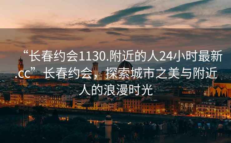 “長(cháng)春約會(huì )1130.附近的人24小時(shí)最新.cc”長(cháng)春約會(huì )，探索城市之美與附近人的浪漫時(shí)光