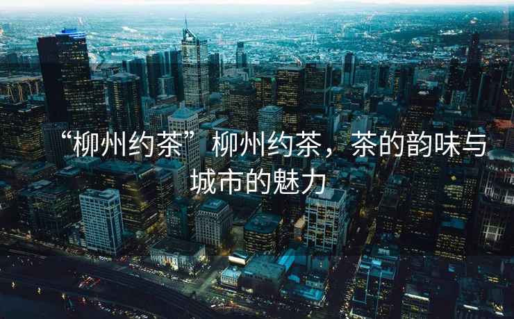 “柳州約茶”柳州約茶，茶的韻味與城市的魅力