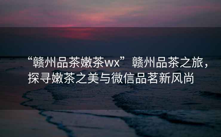 “贛州品茶嫩茶wx”贛州品茶之旅，探尋嫩茶之美與微信品茗新風(fēng)尚