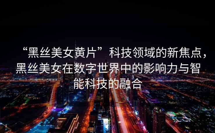 “黑絲美女黃片”科技領(lǐng)域的新焦點(diǎn)，黑絲美女在數字世界中的影響力與智能科技的融合