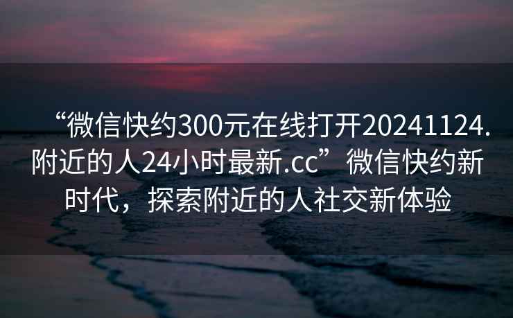 “微信快約300元在線(xiàn)打開(kāi)20241124.附近的人24小時(shí)最新.cc”微信快約新時(shí)代，探索附近的人社交新體驗