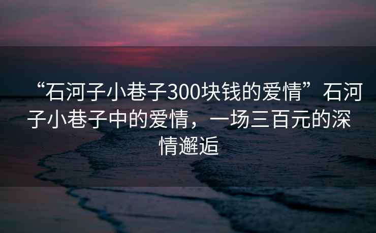 “石河子小巷子300塊錢(qián)的愛(ài)情”石河子小巷子中的愛(ài)情，一場(chǎng)三百元的深情邂逅
