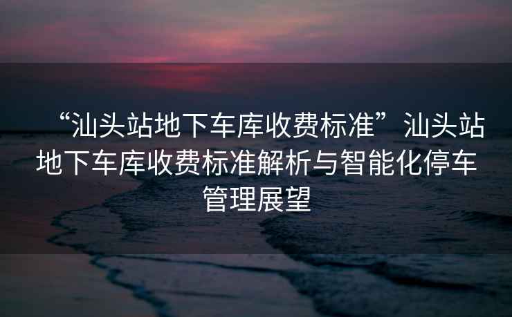 “汕頭站地下車(chē)庫收費標準”汕頭站地下車(chē)庫收費標準解析與智能化停車(chē)管理展望