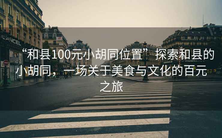 “和縣100元小胡同位置”探索和縣的小胡同，一場(chǎng)關(guān)于美食與文化的百元之旅