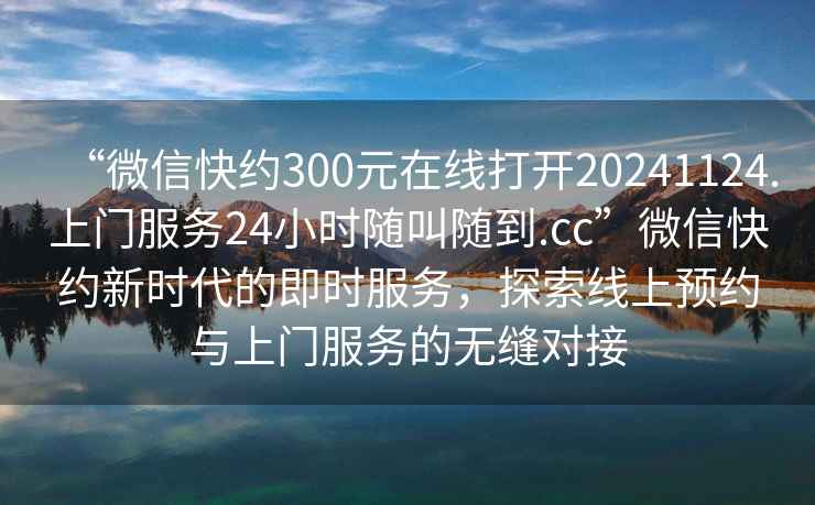 “微信快約300元在線(xiàn)打開(kāi)20241124.上門(mén)服務(wù)24小時(shí)隨叫隨到.cc”微信快約新時(shí)代的即時(shí)服務(wù)，探索線(xiàn)上預約與上門(mén)服務(wù)的無(wú)縫對接