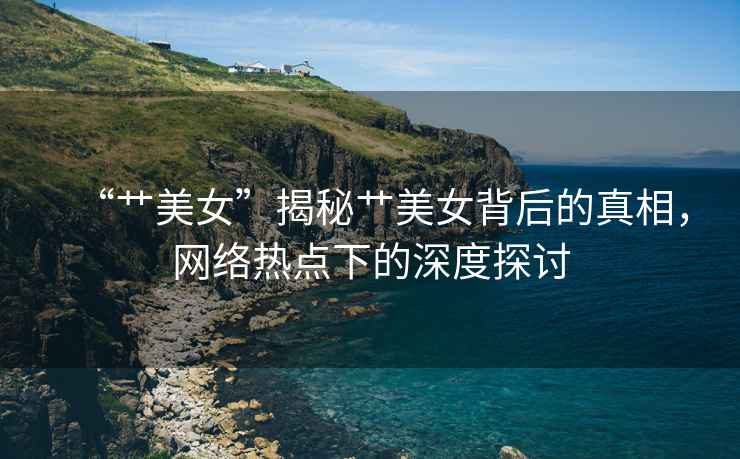 “艸美女”揭秘艸美女背后的真相，網(wǎng)絡(luò )熱點(diǎn)下的深度探討