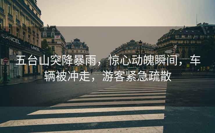 五臺山突降暴雨，驚心動(dòng)魄瞬間，車(chē)輛被沖走，游客緊急疏散