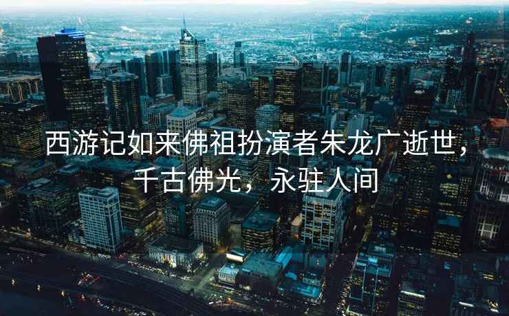 西游記如來(lái)佛祖扮演者朱龍廣逝世，千古佛光，永駐人間