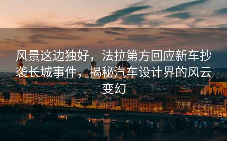風(fēng)景這邊獨好，法拉第方回應新車(chē)抄襲長(cháng)城事件，揭秘汽車(chē)設計界的風(fēng)云變幻