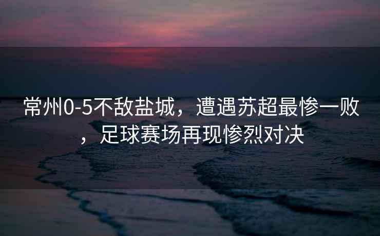 常州0-5不敵鹽城，遭遇蘇超最慘一敗，足球賽場(chǎng)再現慘烈對決