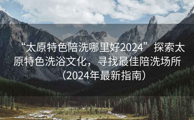 “太原特色陪洗哪里好2024”探索太原特色洗浴文化，尋找最佳陪洗場(chǎng)所（2024年最新指南）