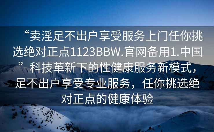 “賣(mài)淫足不出戶(hù)享受服務(wù)上門(mén)任你挑選絕對正點(diǎn)1123BBW.官網(wǎng)備用1.中國”科技革新下的性健康服務(wù)新模式，足不出戶(hù)享受專(zhuān)業(yè)服務(wù)，任你挑選絕對正點(diǎn)的健康體驗
