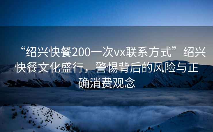 “紹興快餐200一次vx聯(lián)系方式”紹興快餐文化盛行，警惕背后的風(fēng)險與正確消費觀(guān)念