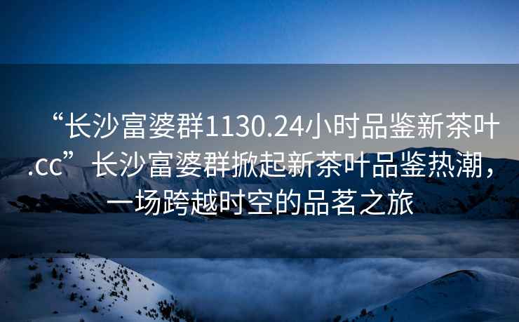 “長(cháng)沙富婆群1130.24小時(shí)品鑒新茶葉.cc”長(cháng)沙富婆群掀起新茶葉品鑒熱潮，一場(chǎng)跨越時(shí)空的品茗之旅