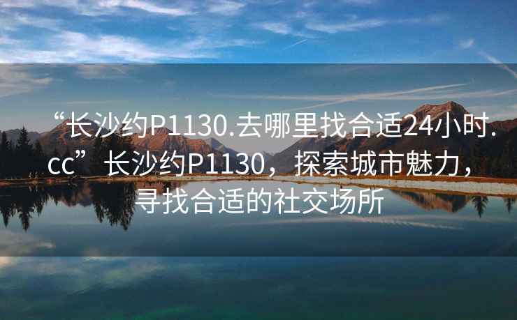 “長(cháng)沙約P1130.去哪里找合適24小時(shí).cc”長(cháng)沙約P1130，探索城市魅力，尋找合適的社交場(chǎng)所