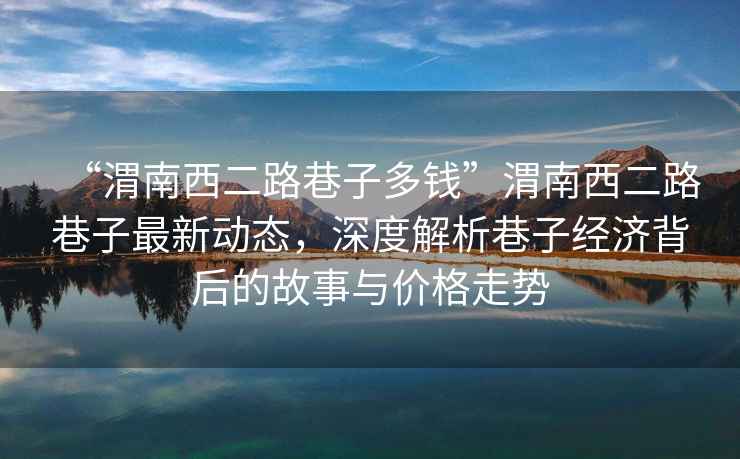 “渭南西二路巷子多錢(qián)”渭南西二路巷子最新動(dòng)態(tài)，深度解析巷子經(jīng)濟背后的故事與價(jià)格走勢
